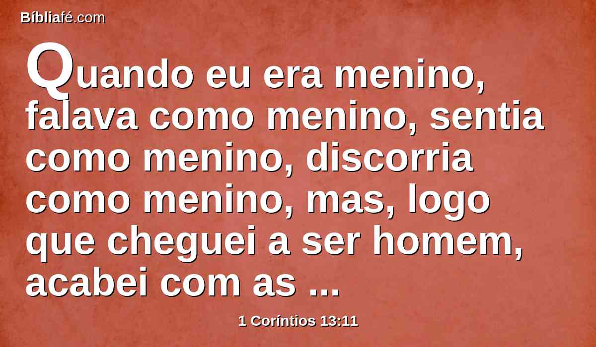 Quando eu era menino, falava como menino, sentia como menino, discorria como menino, mas, logo que cheguei a ser homem, acabei com as coisas de menino.