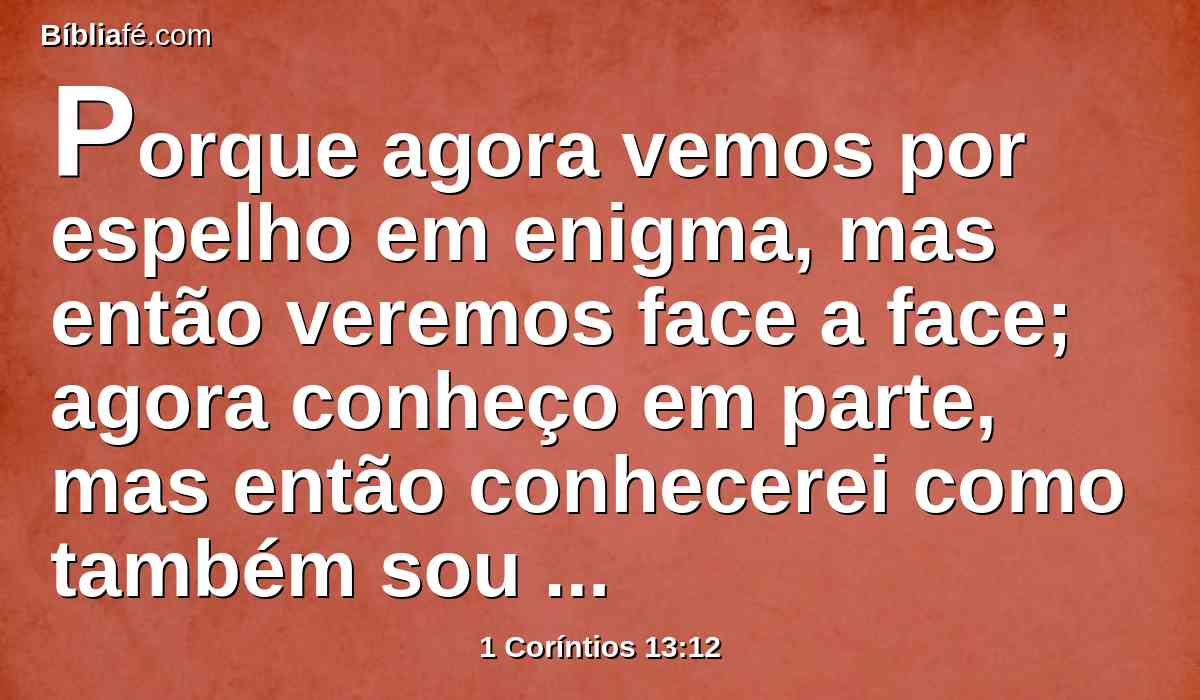 Porque agora vemos por espelho em enigma, mas então veremos face a face; agora conheço em parte, mas então conhecerei como também sou conhecido.