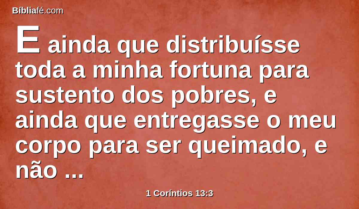 E ainda que distribuísse toda a minha fortuna para sustento dos pobres, e ainda que entregasse o meu corpo para ser queimado, e não tivesse amor, nada disso me aproveitaria.