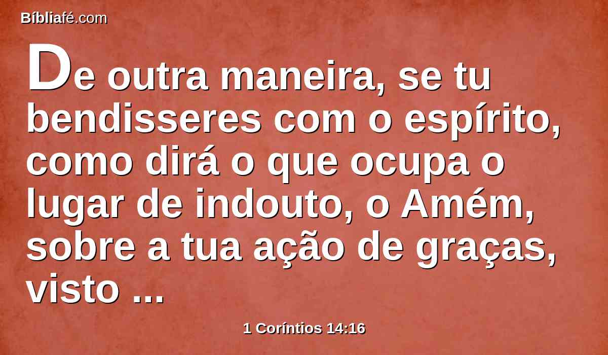 De outra maneira, se tu bendisseres com o espírito, como dirá o que ocupa o lugar de indouto, o Amém, sobre a tua ação de graças, visto que não sabe o que dizes?