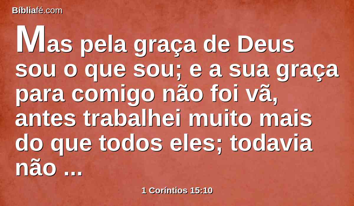 Mas pela graça de Deus sou o que sou; e a sua graça para comigo não foi vã, antes trabalhei muito mais do que todos eles; todavia não eu, mas a graça de Deus, que está comigo.