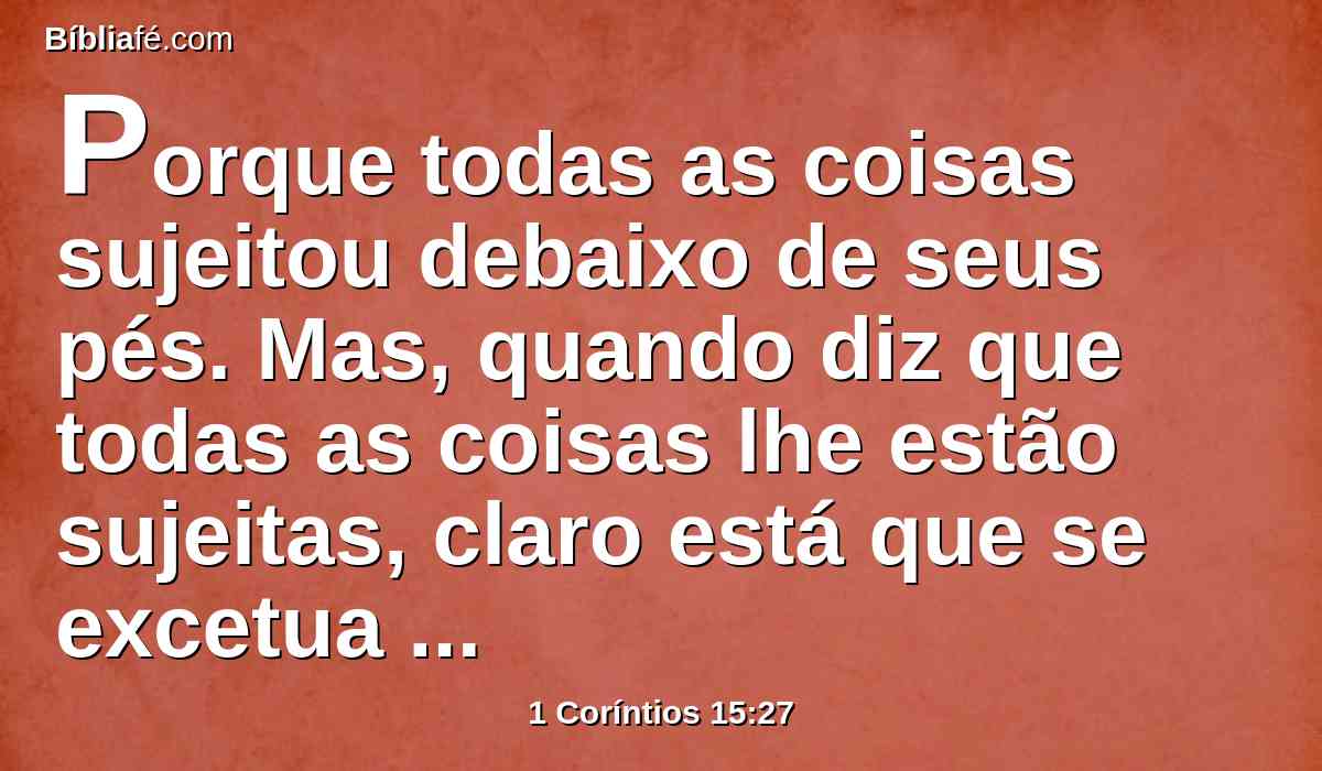 Porque todas as coisas sujeitou debaixo de seus pés. Mas, quando diz que todas as coisas lhe estão sujeitas, claro está que se excetua aquele que lhe sujeitou todas as coisas.
