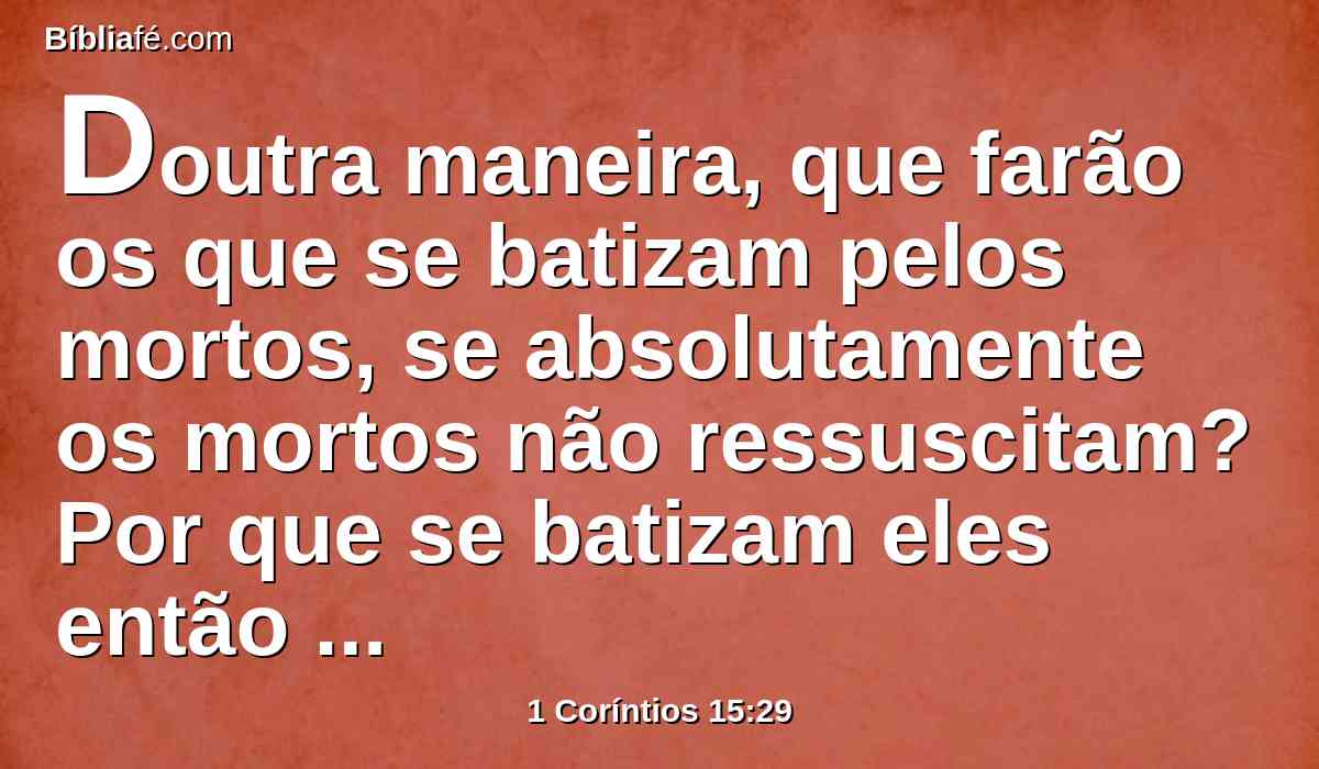 Doutra maneira, que farão os que se batizam pelos mortos, se absolutamente os mortos não ressuscitam? Por que se batizam eles então pelos mortos?