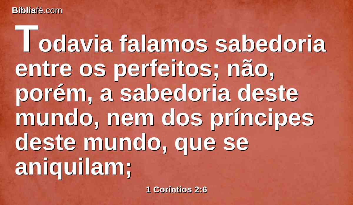 Todavia falamos sabedoria entre os perfeitos; não, porém, a sabedoria deste mundo, nem dos príncipes deste mundo, que se aniquilam;