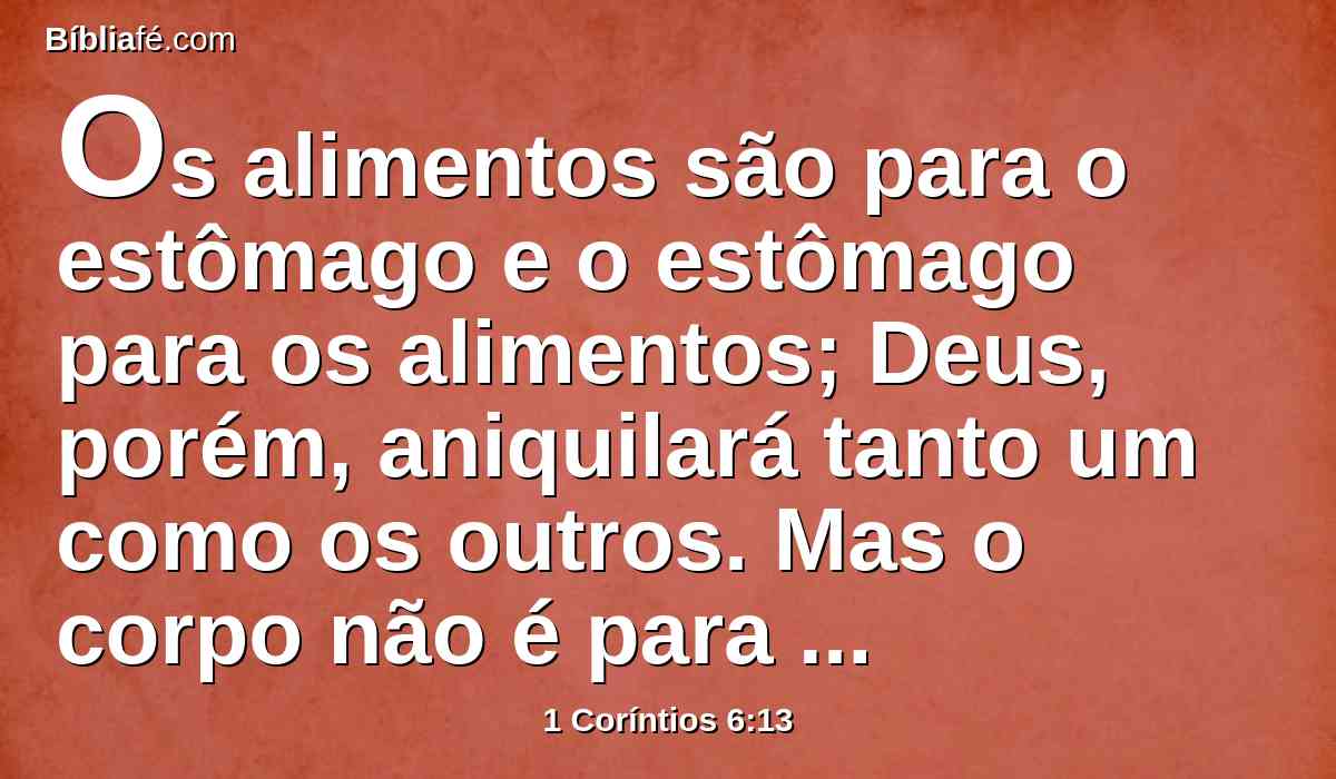Os alimentos são para o estômago e o estômago para os alimentos; Deus, porém, aniquilará tanto um como os outros. Mas o corpo não é para a fornicação, senão para o Senhor, e o Senhor para o corpo.