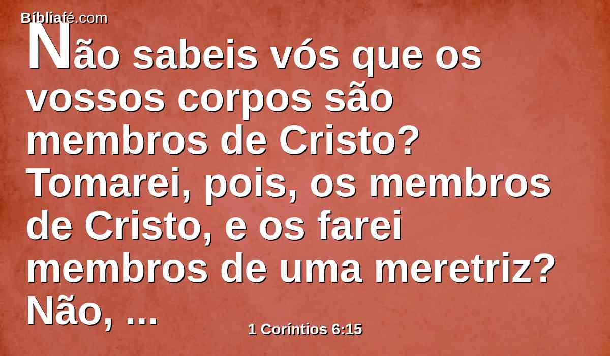 Não sabeis vós que os vossos corpos são membros de Cristo? Tomarei, pois, os membros de Cristo, e os farei membros de uma meretriz? Não, por certo.