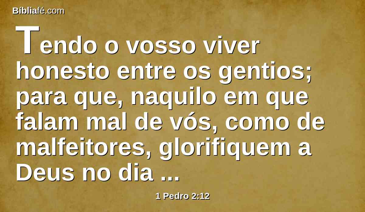 Tendo o vosso viver honesto entre os gentios; para que, naquilo em que falam mal de vós, como de malfeitores, glorifiquem a Deus no dia da visitação, pelas boas obras que em vós observem.