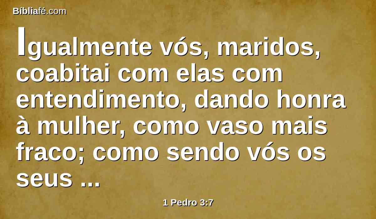 Igualmente vós, maridos, coabitai com elas com entendimento, dando honra à mulher, como vaso mais fraco; como sendo vós os seus co-herdeiros da graça da vida; para que não sejam impedidas as vossas orações.