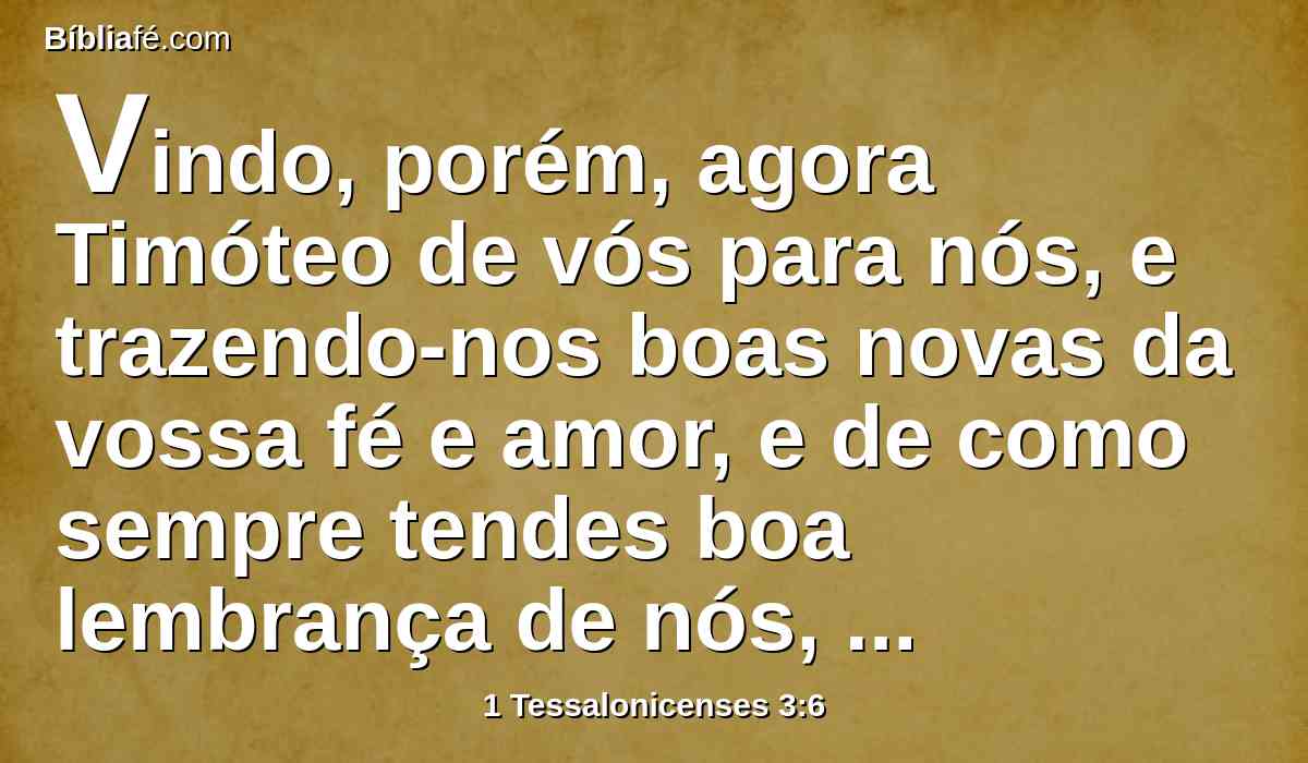 Vindo, porém, agora Timóteo de vós para nós, e trazendo-nos boas novas da vossa fé e amor, e de como sempre tendes boa lembrança de nós, desejando muito ver-nos, como nós também a vós;
