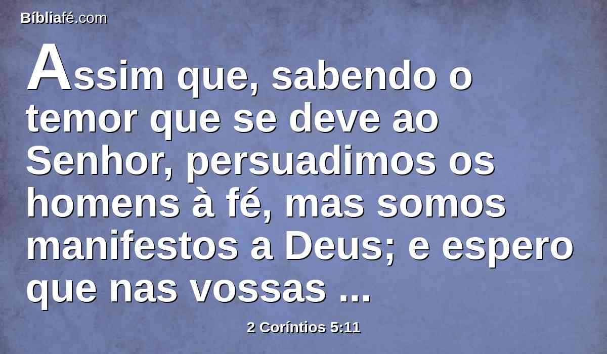 Assim que, sabendo o temor que se deve ao Senhor, persuadimos os homens à fé, mas somos manifestos a Deus; e espero que nas vossas consciências sejamos também manifestos.
