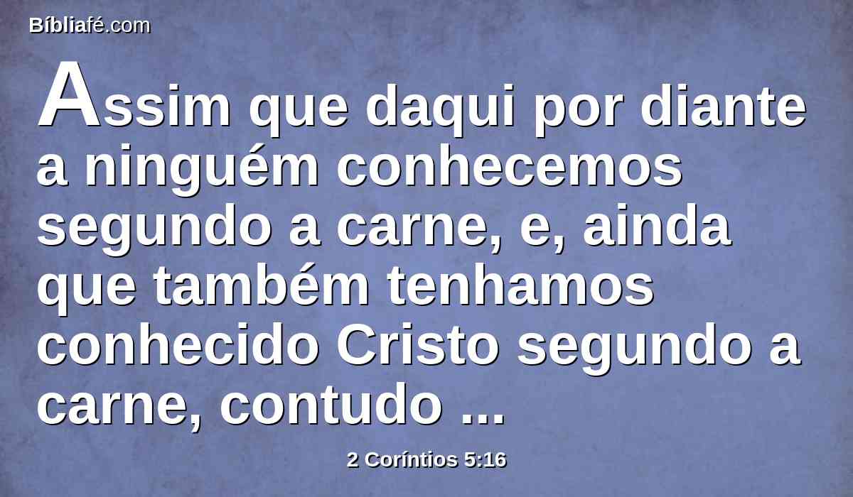Assim que daqui por diante a ninguém conhecemos segundo a carne, e, ainda que também tenhamos conhecido Cristo segundo a carne, contudo agora já não o conhecemos deste modo.