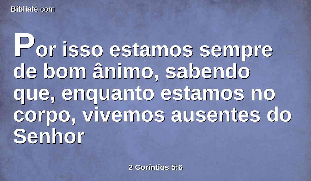 Por isso estamos sempre de bom ânimo, sabendo que, enquanto estamos no corpo, vivemos ausentes do Senhor