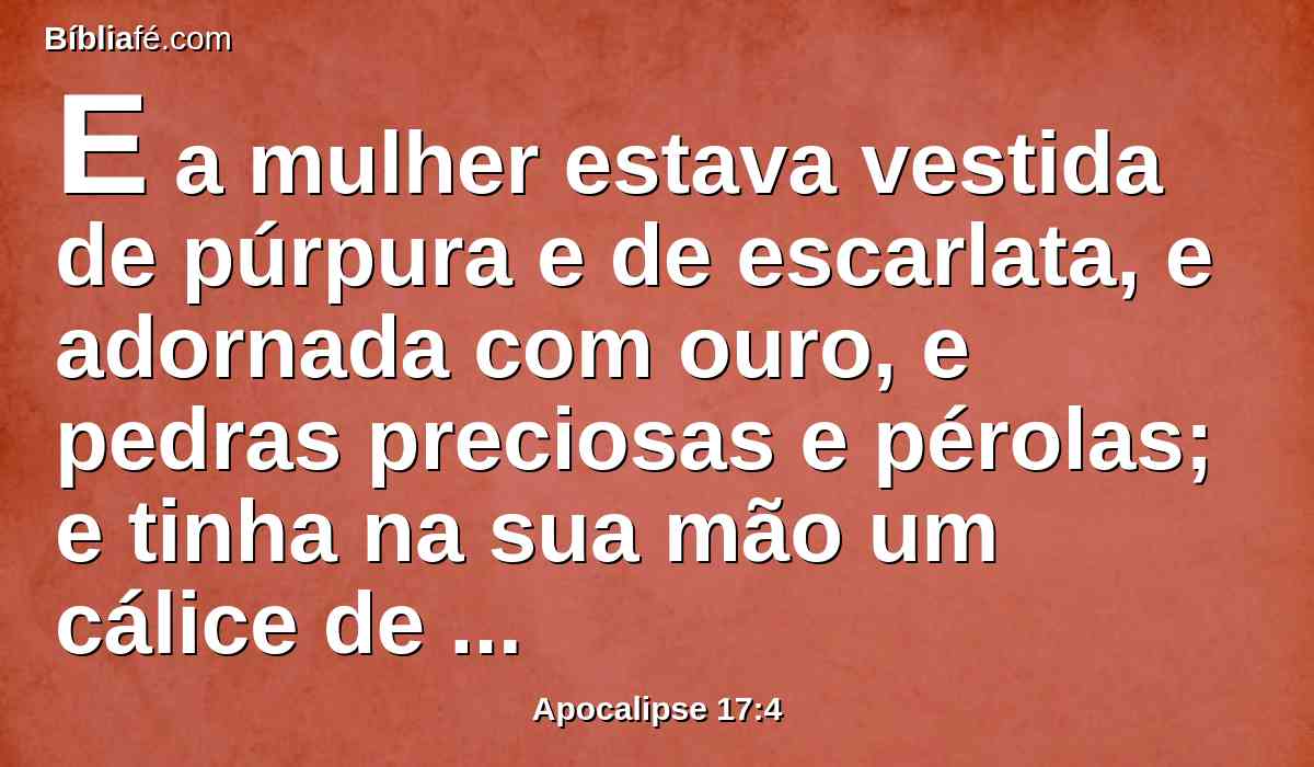 E a mulher estava vestida de púrpura e de escarlata, e adornada com ouro, e pedras preciosas e pérolas; e tinha na sua mão um cálice de ouro cheio das abominações e da imundícia da sua fornicação;