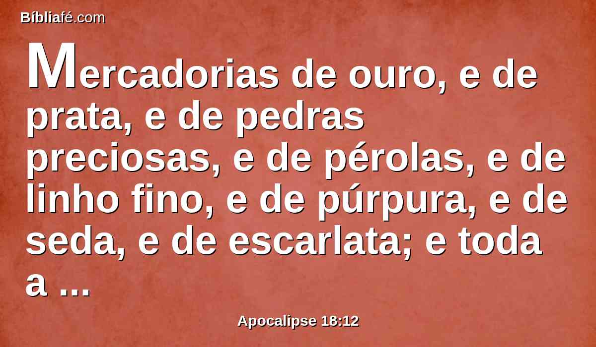 Mercadorias de ouro, e de prata, e de pedras preciosas, e de pérolas, e de linho fino, e de púrpura, e de seda, e de escarlata; e toda a madeira odorífera, e todo o vaso de marfim, e todo o vaso de madeira preciosíssima, de bronze e de ferro, e de mármore;