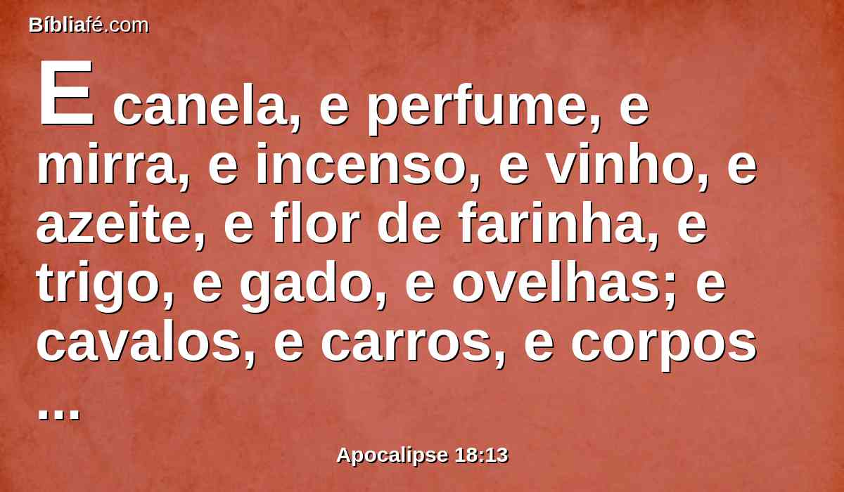 E canela, e perfume, e mirra, e incenso, e vinho, e azeite, e flor de farinha, e trigo, e gado, e ovelhas; e cavalos, e carros, e corpos e almas de homens.