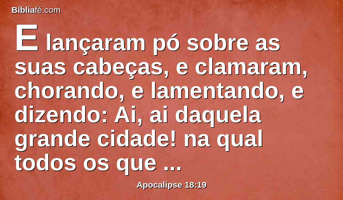 E lançaram pó sobre as suas cabeças, e clamaram, chorando, e lamentando, e dizendo: Ai, ai daquela grande cidade! na qual todos os que tinham naus no mar se enriqueceram em razão da sua opulência; porque numa hora foi assolada.