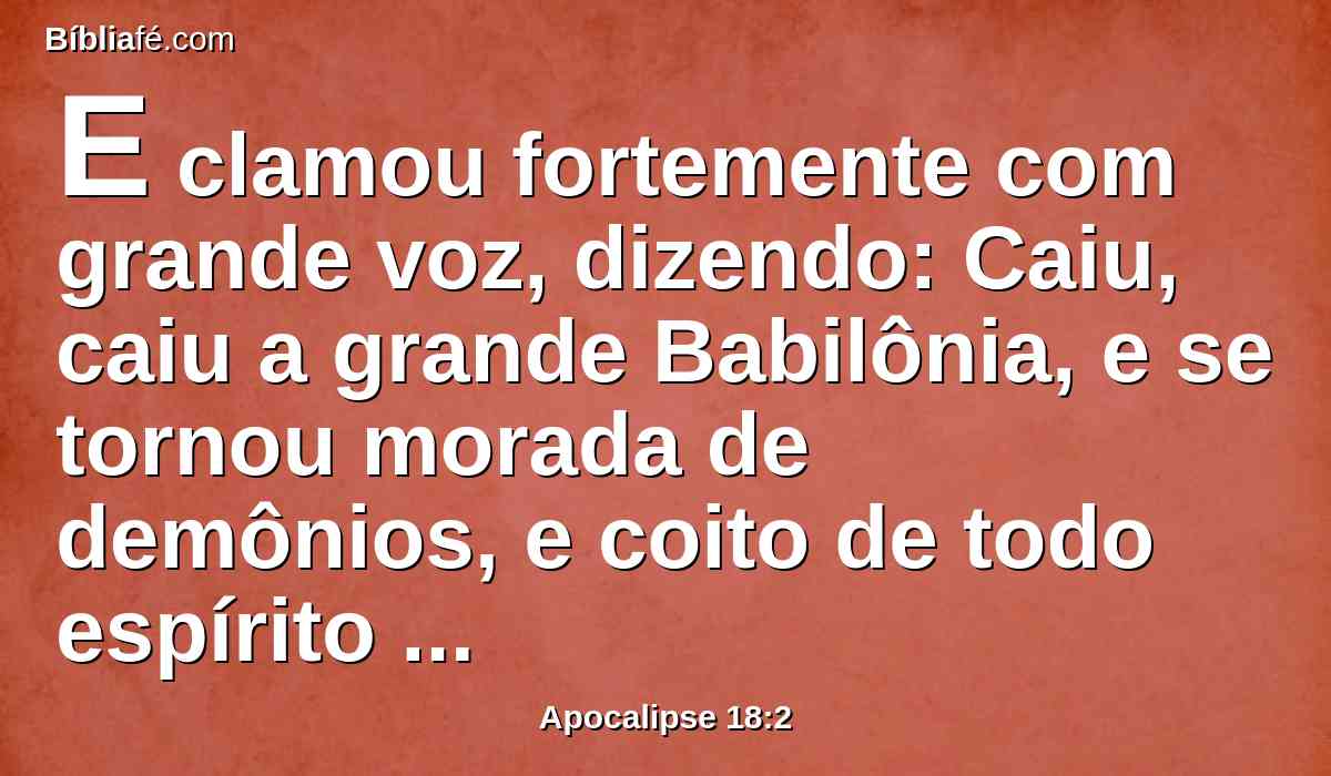 E clamou fortemente com grande voz, dizendo: Caiu, caiu a grande Babilônia, e se tornou morada de demônios, e coito de todo espírito imundo, e coito de toda ave imunda e odiável.