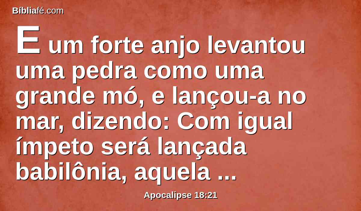 E um forte anjo levantou uma pedra como uma grande mó, e lançou-a no mar, dizendo: Com igual ímpeto será lançada babilônia, aquela grande cidade, e não será jamais achada.