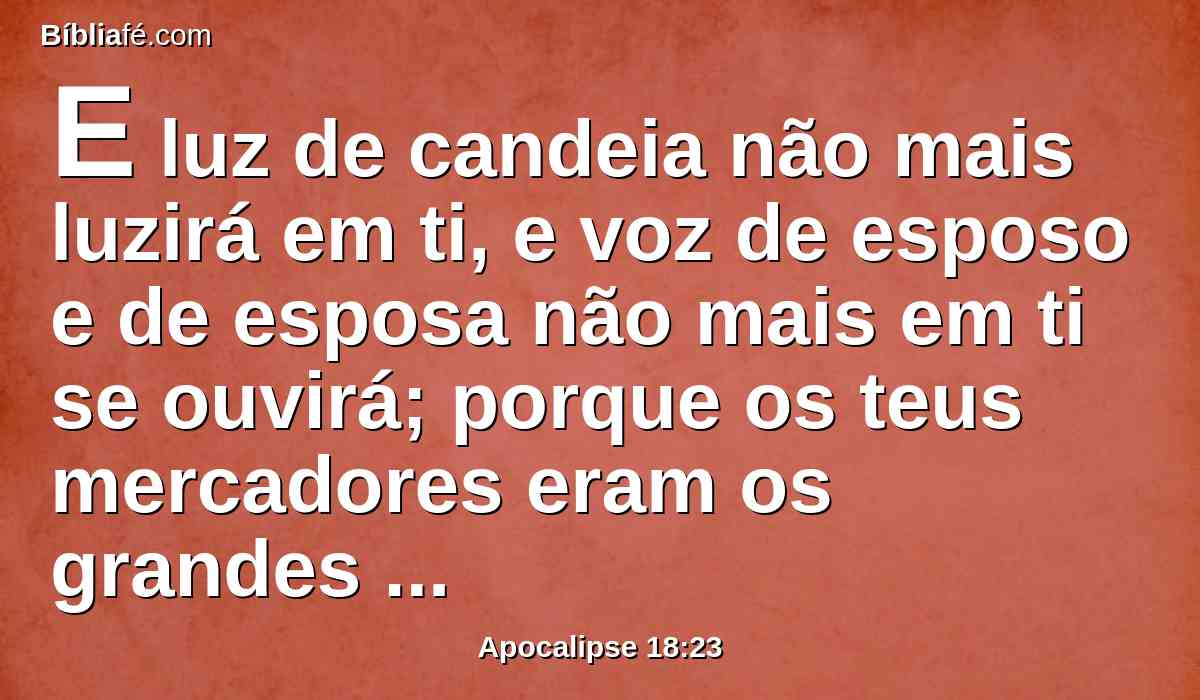 E luz de candeia não mais luzirá em ti, e voz de esposo e de esposa não mais em ti se ouvirá; porque os teus mercadores eram os grandes da terra; porque todas as nações foram enganadas pelas tuas feitiçarias.