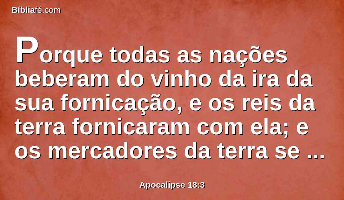 Porque todas as nações beberam do vinho da ira da sua fornicação, e os reis da terra fornicaram com ela; e os mercadores da terra se enriqueceram com a abundância de suas delícias.