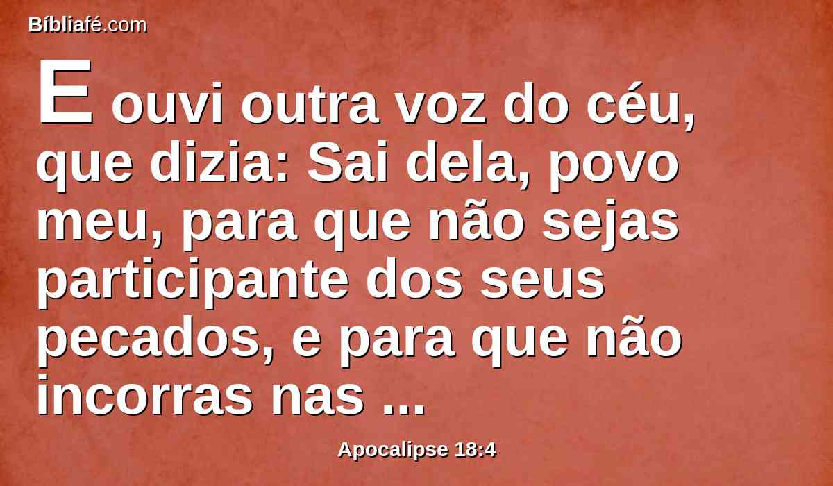 E ouvi outra voz do céu, que dizia: Sai dela, povo meu, para que não sejas participante dos seus pecados, e para que não incorras nas suas pragas.