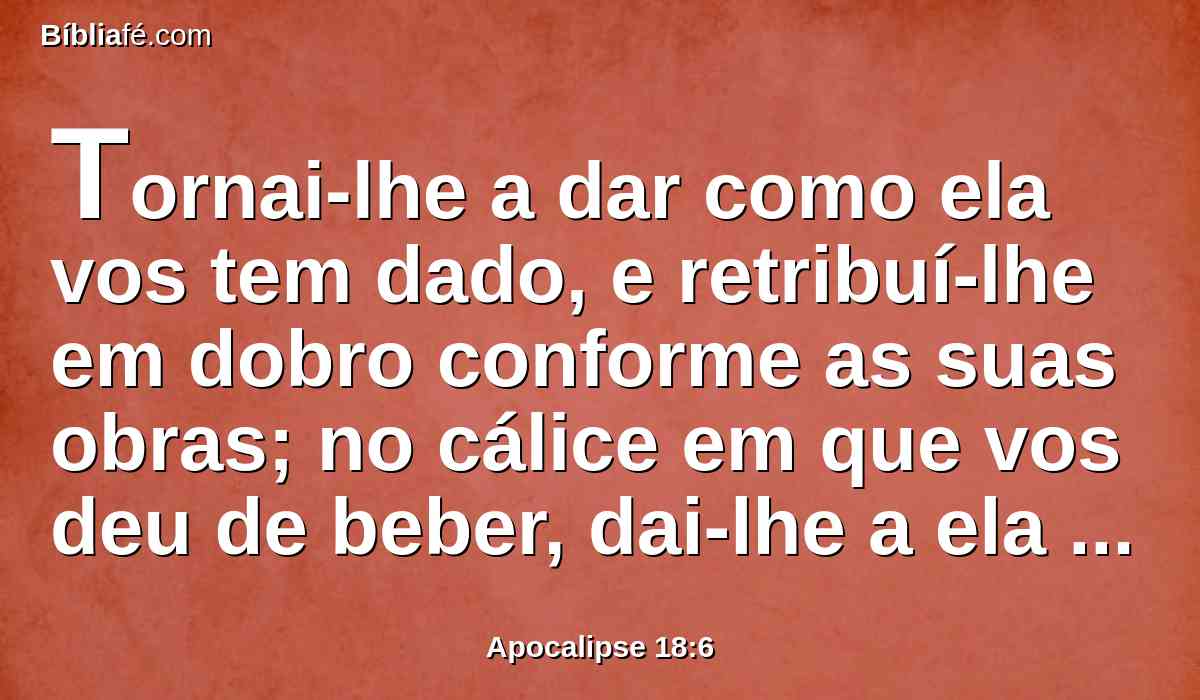 Tornai-lhe a dar como ela vos tem dado, e retribuí-lhe em dobro conforme as suas obras; no cálice em que vos deu de beber, dai-lhe a ela em dobro.