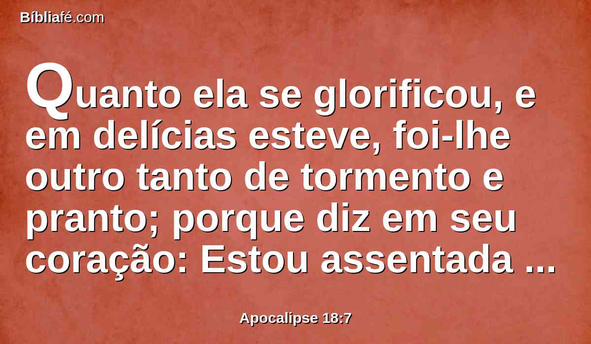 Quanto ela se glorificou, e em delícias esteve, foi-lhe outro tanto de tormento e pranto; porque diz em seu coração: Estou assentada como rainha, e não sou viúva, e não verei o pranto.