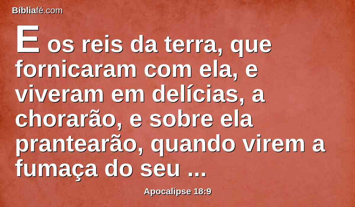 E os reis da terra, que fornicaram com ela, e viveram em delícias, a chorarão, e sobre ela prantearão, quando virem a fumaça do seu incêndio;