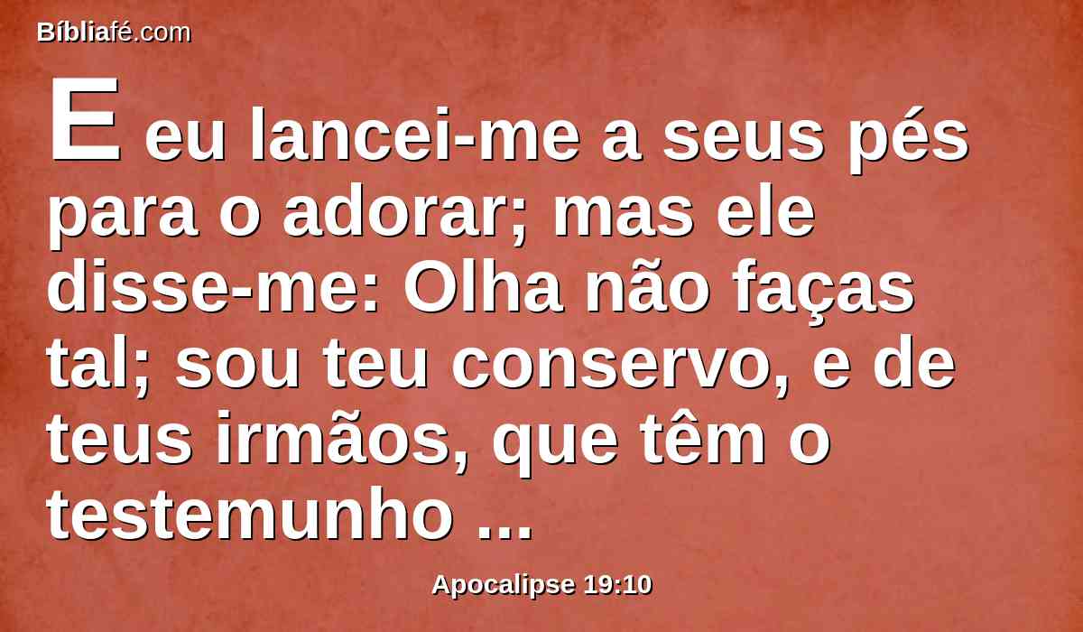 E eu lancei-me a seus pés para o adorar; mas ele disse-me: Olha não faças tal; sou teu conservo, e de teus irmãos, que têm o testemunho de Jesus. Adora a Deus; porque o testemunho de Jesus é o espírito de profecia.