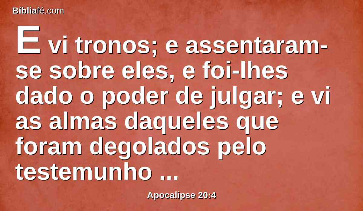 E vi tronos; e assentaram-se sobre eles, e foi-lhes dado o poder de julgar; e vi as almas daqueles que foram degolados pelo testemunho de Jesus, e pela palavra de Deus, e que não adoraram a besta, nem a sua imagem, e não receberam o sinal em suas testas nem em suas mãos; e viveram, e reinaram com Cristo durante mil anos.