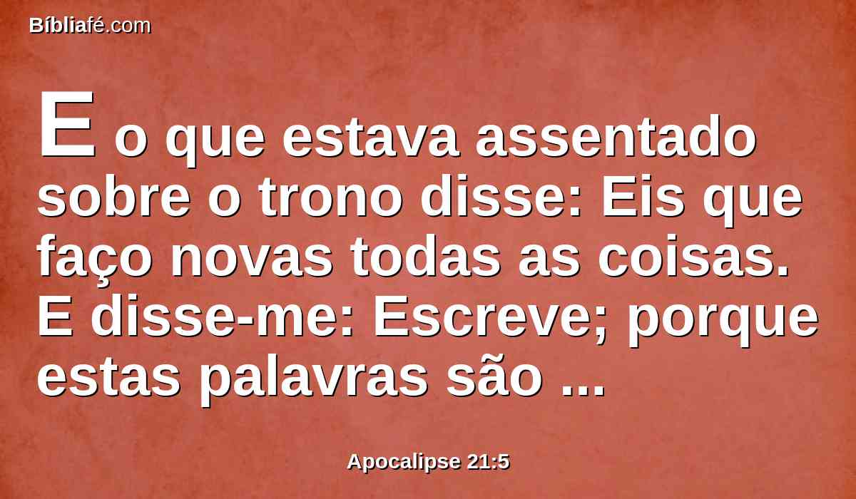 E o que estava assentado sobre o trono disse: Eis que faço novas todas as coisas. E disse-me: Escreve; porque estas palavras são verdadeiras e fiéis.