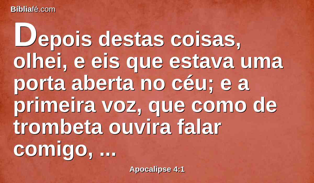 Depois destas coisas, olhei, e eis que estava uma porta aberta no céu; e a primeira voz, que como de trombeta ouvira falar comigo, disse: Sobe aqui, e mostrar-te-ei as coisas que depois destas devem acontecer.