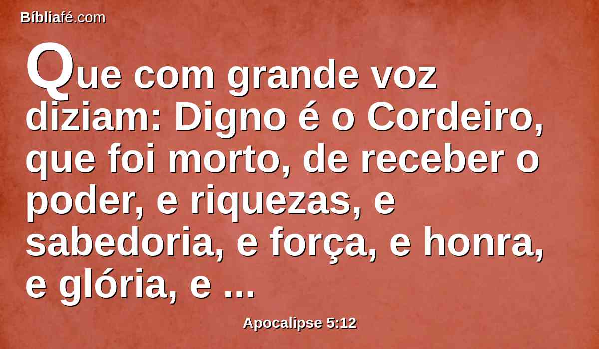 Que com grande voz diziam: Digno é o Cordeiro, que foi morto, de receber o poder, e riquezas, e sabedoria, e força, e honra, e glória, e ações de graças.