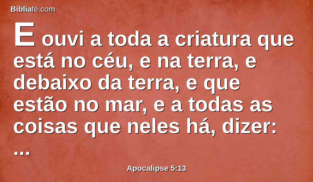 E ouvi a toda a criatura que está no céu, e na terra, e debaixo da terra, e que estão no mar, e a todas as coisas que neles há, dizer: Ao que está assentado sobre o trono, e ao Cordeiro, sejam dadas ações de graças, e honra, e glória, e poder para todo o sempre.