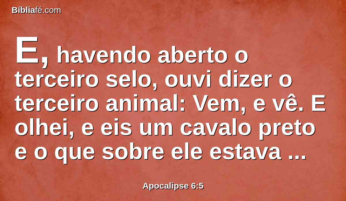 E, havendo aberto o terceiro selo, ouvi dizer o terceiro animal: Vem, e vê. E olhei, e eis um cavalo preto e o que sobre ele estava assentado tinha uma balança em sua mão.