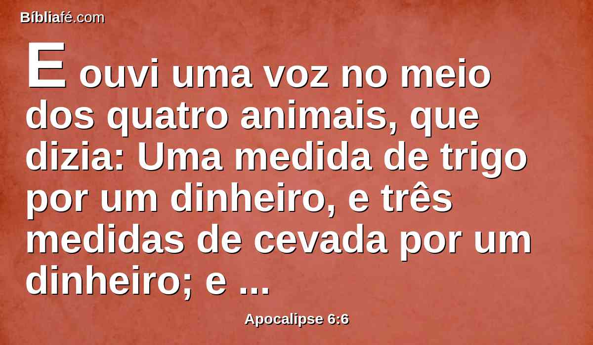 E ouvi uma voz no meio dos quatro animais, que dizia: Uma medida de trigo por um dinheiro, e três medidas de cevada por um dinheiro; e não danifiques o azeite e o vinho.