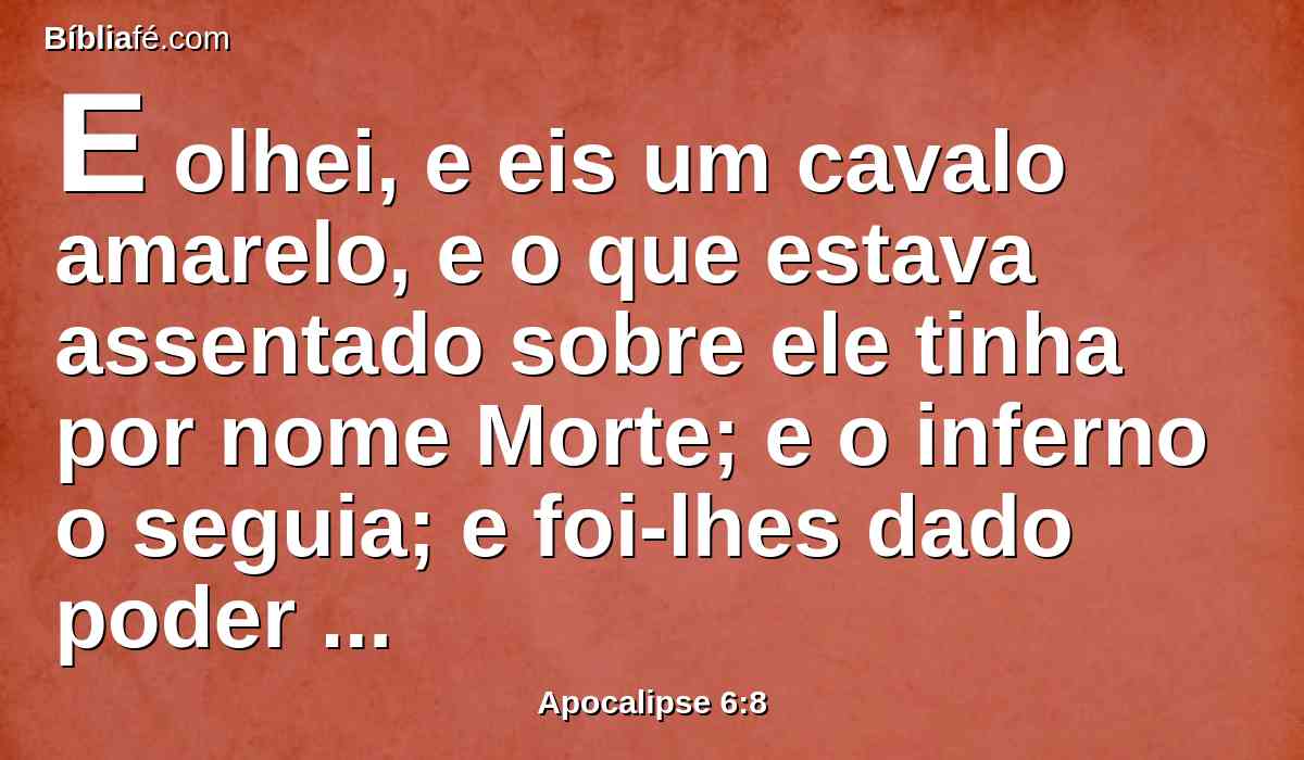 E olhei, e eis um cavalo amarelo, e o que estava assentado sobre ele tinha por nome Morte; e o inferno o seguia; e foi-lhes dado poder para matar a quarta parte da terra, com espada, e com fome, e com peste, e com as feras da terra.