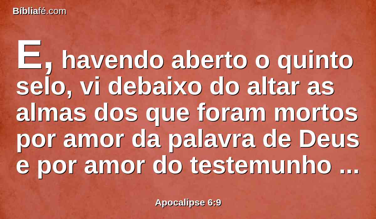 E, havendo aberto o quinto selo, vi debaixo do altar as almas dos que foram mortos por amor da palavra de Deus e por amor do testemunho que deram.