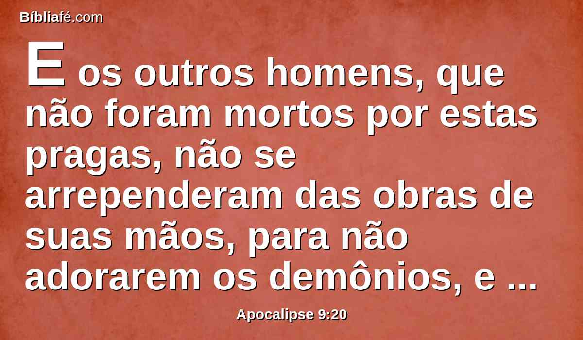 E os outros homens, que não foram mortos por estas pragas, não se arrependeram das obras de suas mãos, para não adorarem os demônios, e os ídolos de ouro, e de prata, e de bronze, e de pedra, e de madeira, que nem podem ver, nem ouvir, nem andar.