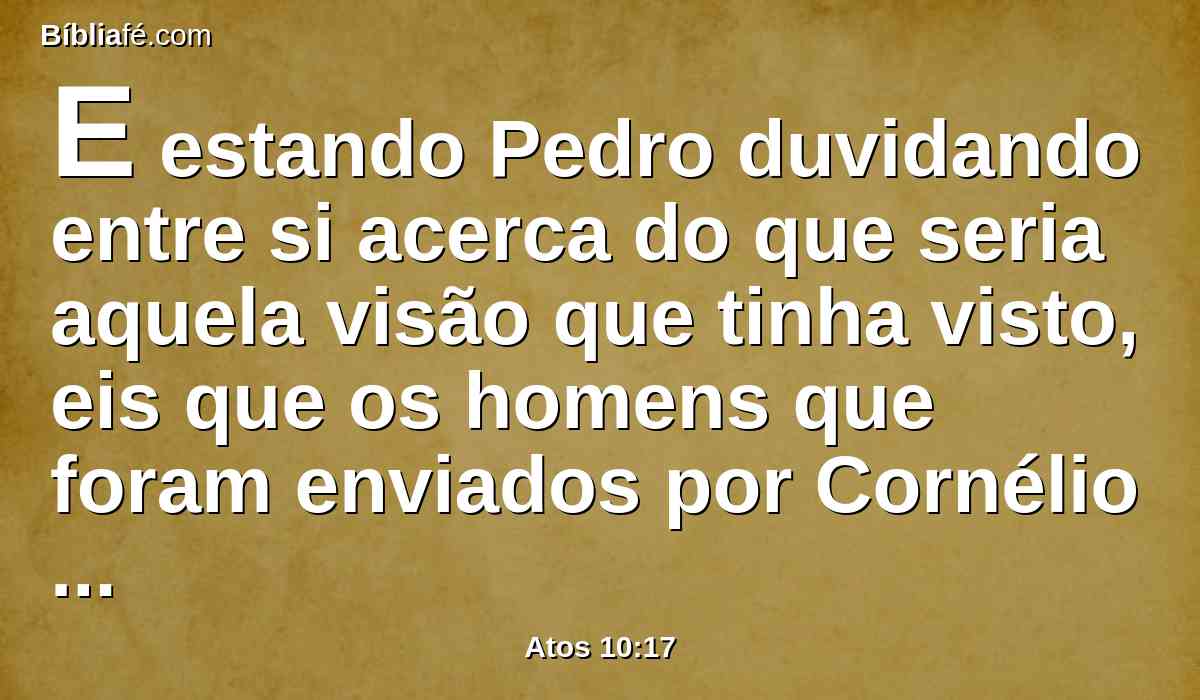 E estando Pedro duvidando entre si acerca do que seria aquela visão que tinha visto, eis que os homens que foram enviados por Cornélio pararam à porta, perguntando pela casa de Simão.
