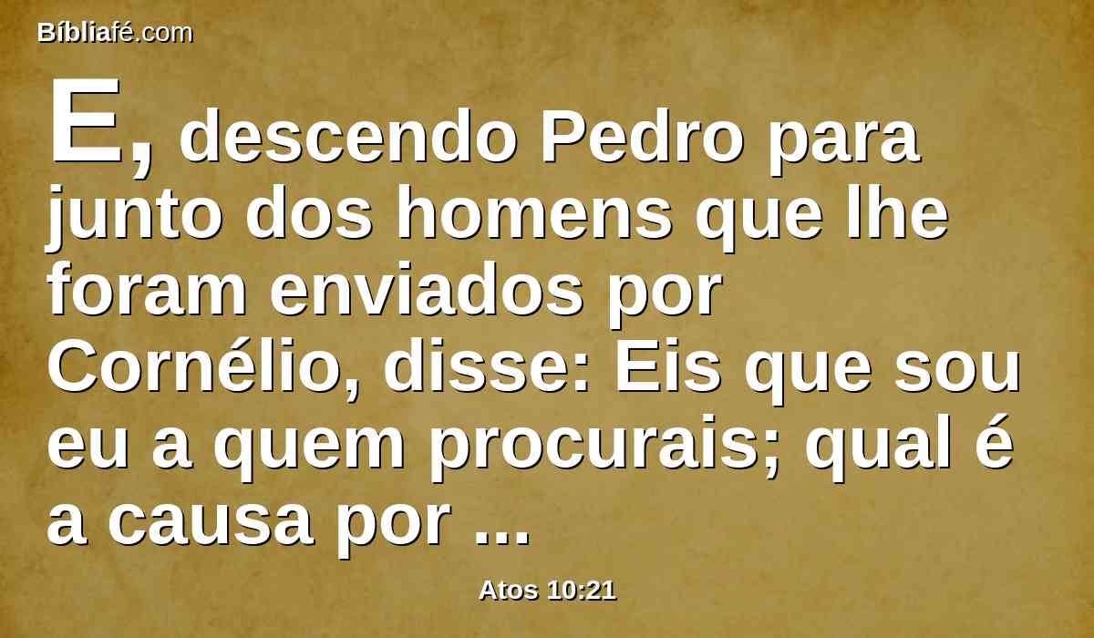 E, descendo Pedro para junto dos homens que lhe foram enviados por Cornélio, disse: Eis que sou eu a quem procurais; qual é a causa por que estais aqui?