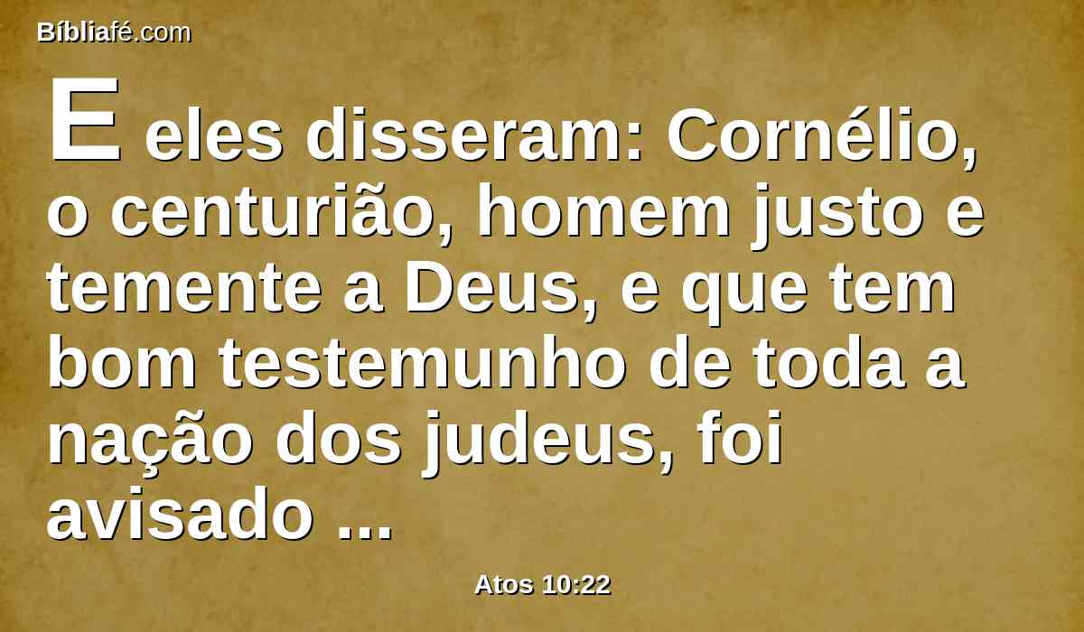 E eles disseram: Cornélio, o centurião, homem justo e temente a Deus, e que tem bom testemunho de toda a nação dos judeus, foi avisado por um santo anjo para que te chamasse a sua casa, e ouvisse as tuas palavras.