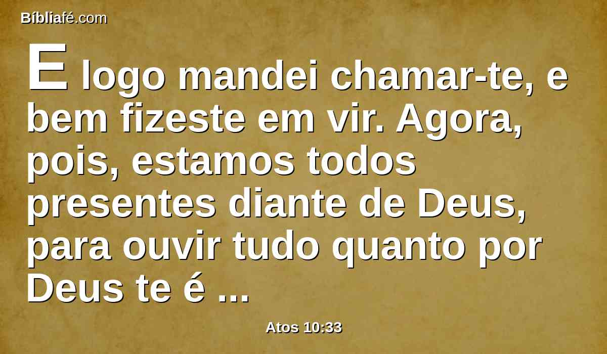 E logo mandei chamar-te, e bem fizeste em vir. Agora, pois, estamos todos presentes diante de Deus, para ouvir tudo quanto por Deus te é mandado.