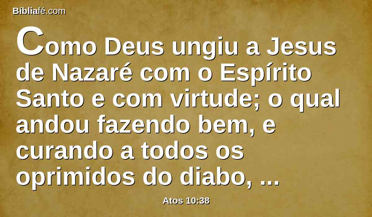 Como Deus ungiu a Jesus de Nazaré com o Espírito Santo e com virtude; o qual andou fazendo bem, e curando a todos os oprimidos do diabo, porque Deus era com ele.