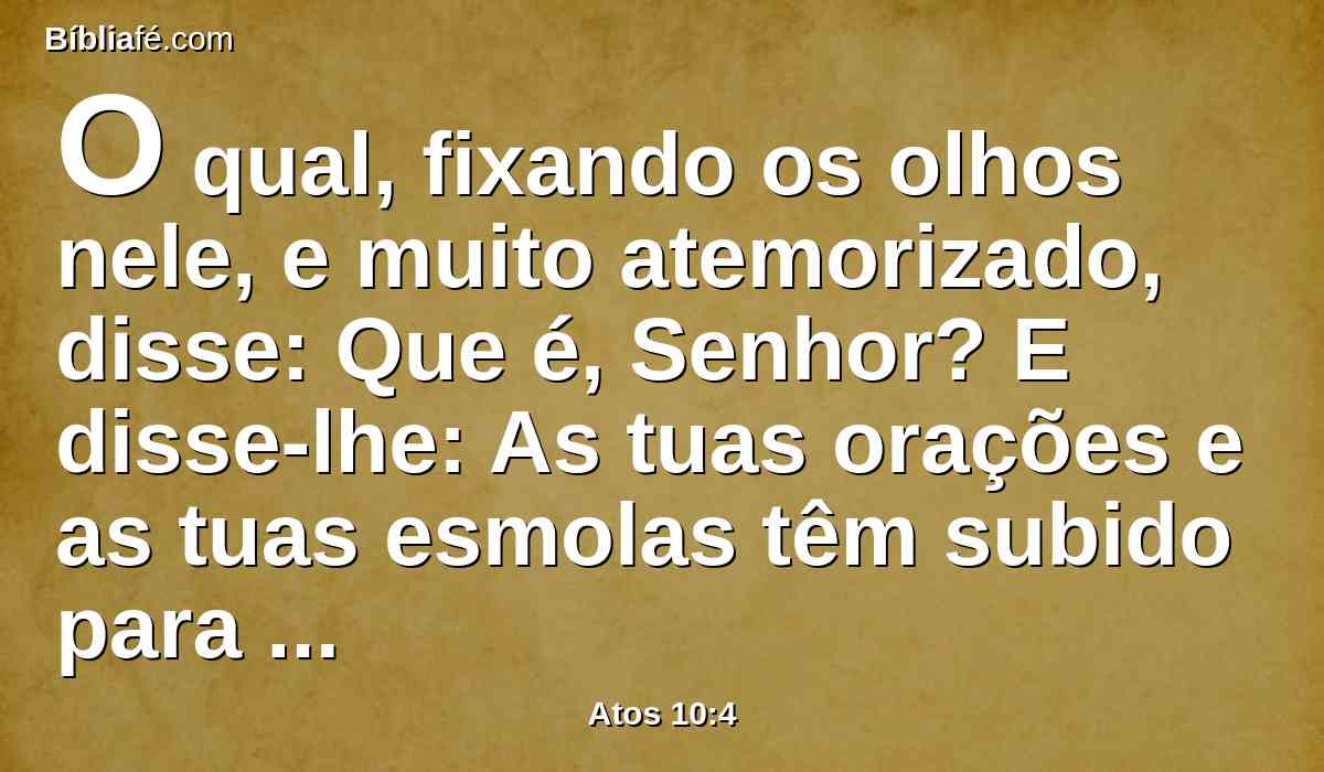 O qual, fixando os olhos nele, e muito atemorizado, disse: Que é, Senhor? E disse-lhe: As tuas orações e as tuas esmolas têm subido para memória diante de Deus;