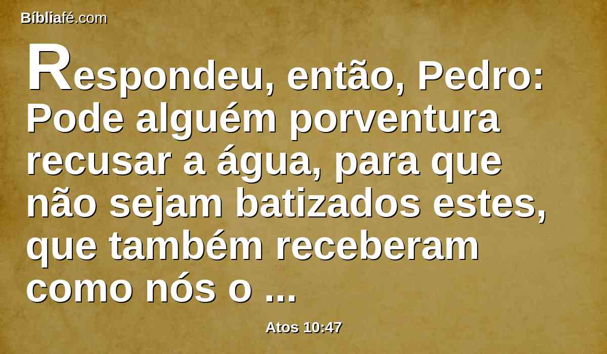 Respondeu, então, Pedro: Pode alguém porventura recusar a água, para que não sejam batizados estes, que também receberam como nós o Espírito Santo?