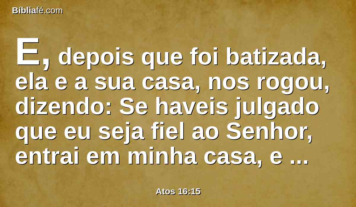 E, depois que foi batizada, ela e a sua casa, nos rogou, dizendo: Se haveis julgado que eu seja fiel ao Senhor, entrai em minha casa, e ficai ali. E nos constrangeu a isso.