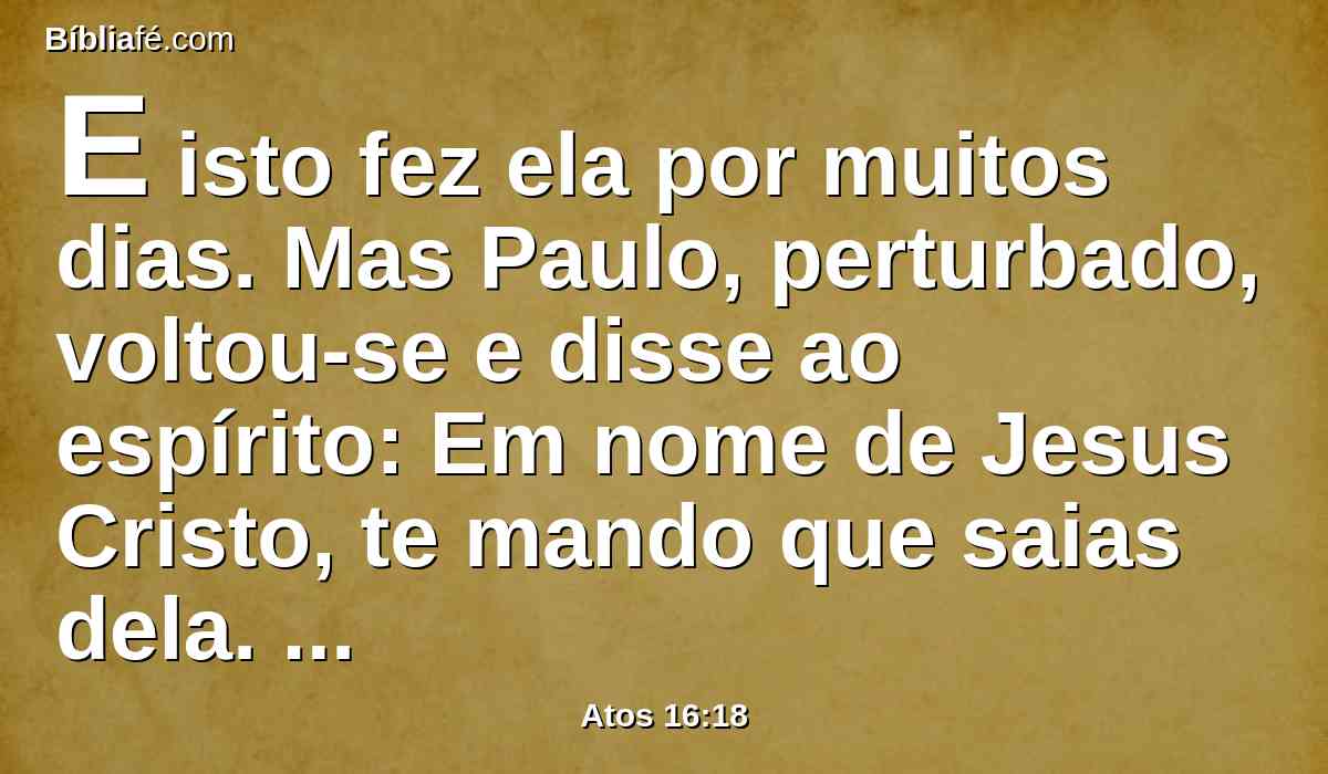 E isto fez ela por muitos dias. Mas Paulo, perturbado, voltou-se e disse ao espírito: Em nome de Jesus Cristo, te mando que saias dela. E na mesma hora saiu.