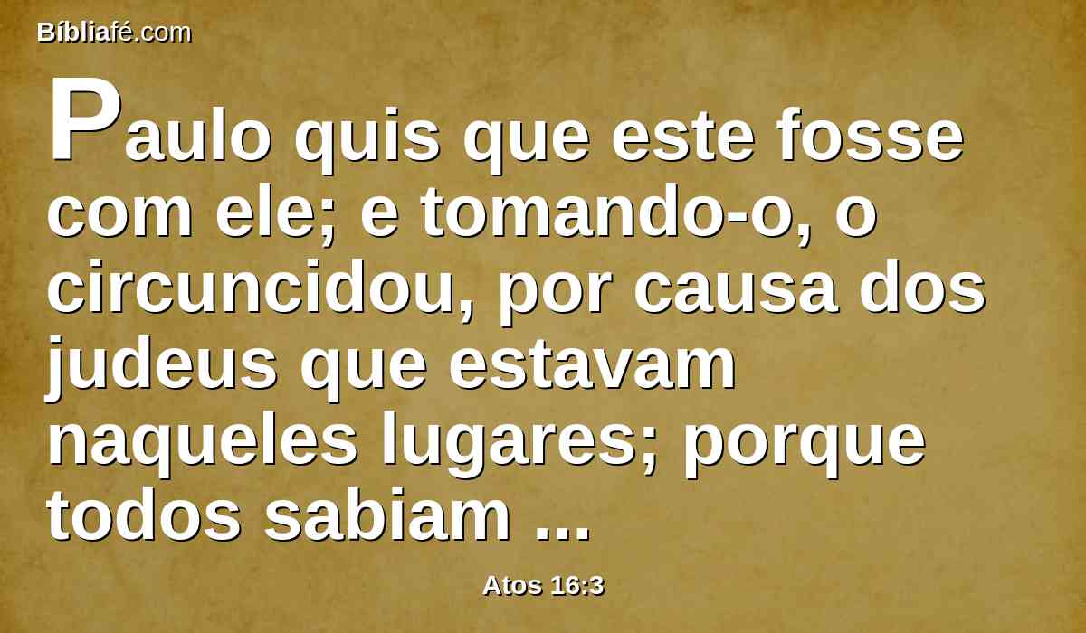 Paulo quis que este fosse com ele; e tomando-o, o circuncidou, por causa dos judeus que estavam naqueles lugares; porque todos sabiam que seu pai era grego.