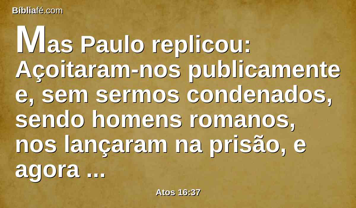 Mas Paulo replicou: Açoitaram-nos publicamente e, sem sermos condenados, sendo homens romanos, nos lançaram na prisão, e agora encobertamente nos lançam fora? Não será assim; mas venham eles mesmos e tirem-nos para fora.